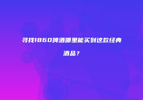 寻找1860啤酒哪里能买到这款经典酒品？