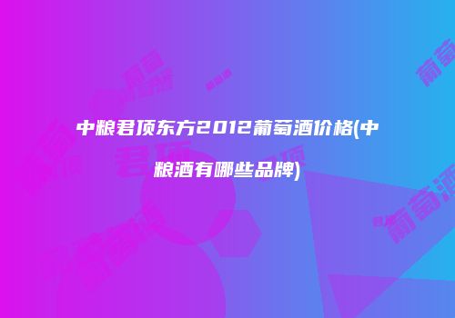 中粮君顶东方2012葡萄酒价格(中粮酒有哪些品牌)