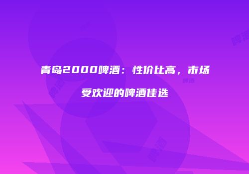 青岛2000啤酒：性价比高，市场受欢迎的啤酒佳选
