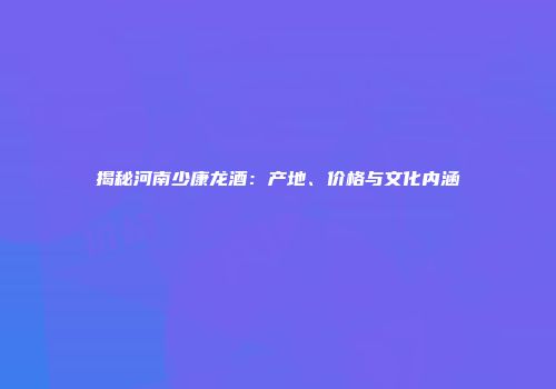 揭秘河南少康龙酒：产地、价格与文化内涵