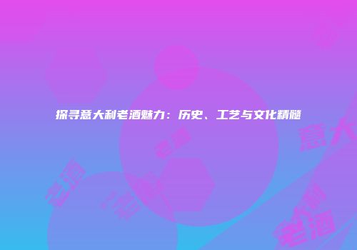 探寻意大利老酒魅力：历史、工艺与文化精髓