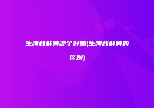 生啤和鲜啤哪个好喝(生啤和鲜啤的区别)