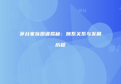 茅台家族图谱揭秘：嫡系关系与发展历程