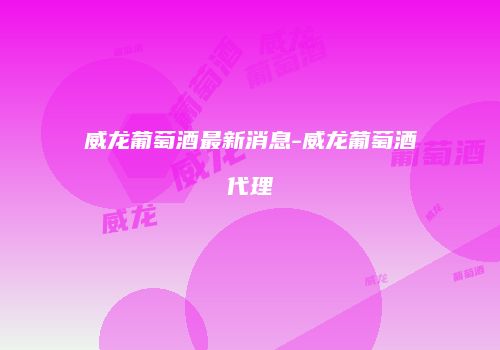 威龙葡萄酒最新消息-威龙葡萄酒代理