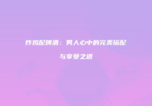 炸鸡配啤酒：男人心中的完美搭配与享受之道