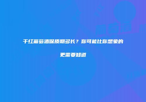 干红葡萄酒保质期多长？你可能比你想象的更需要知道