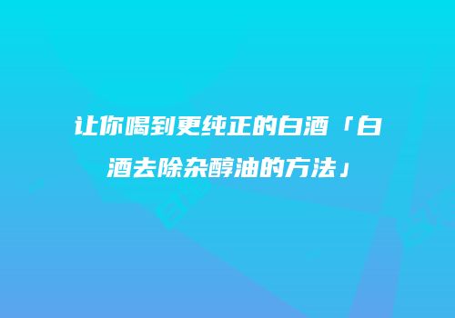 让你喝到更纯正的白酒「白酒去除杂醇油的方法」
