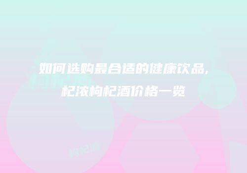 如何选购最合适的健康饮品,杞浓枸杞酒价格一览