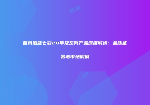 西凤酒蓝七彩20年及系列产品深度解析：品质鉴赏与市场洞察