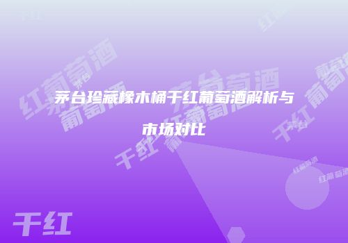 茅台珍藏橡木桶干红葡萄酒解析与市场对比