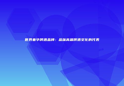 世界奢华啤酒品牌：品味高端啤酒文化的代表