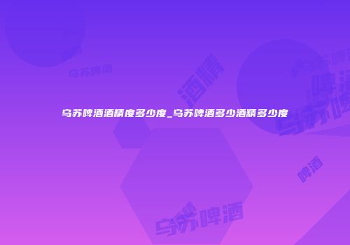 乌苏啤酒酒精度多少度_乌苏啤酒多少酒精多少度