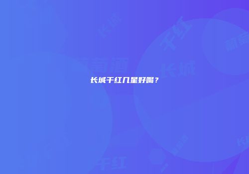 长城干红几星好喝？