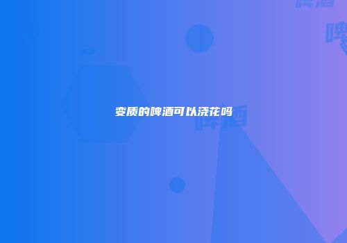 变质的啤酒可以浇花吗