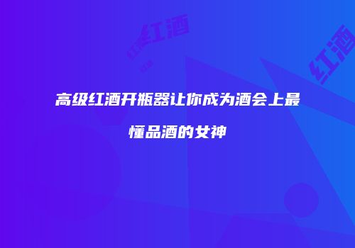 高级红酒开瓶器让你成为酒会上最懂品酒的女神