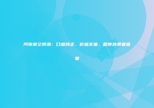 河南航空啤酒：口感纯正，价格实惠，赢得消费者喜爱