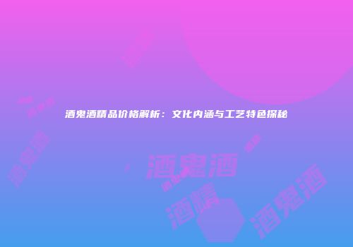 酒鬼酒精品价格解析：文化内涵与工艺特色探秘