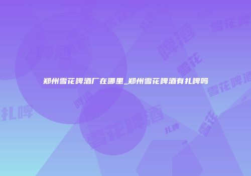郑州雪花啤酒厂在哪里_郑州雪花啤酒有扎啤吗