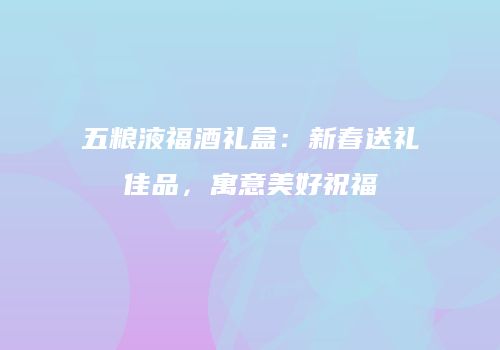 五粮液福酒礼盒：新春送礼佳品，寓意美好祝福