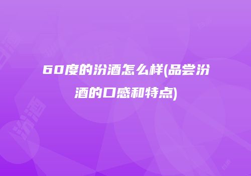 60度的汾酒怎么样(品尝汾酒的口感和特点)