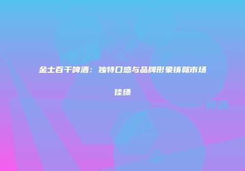 金士百干啤酒：独特口感与品牌形象铸就市场佳绩