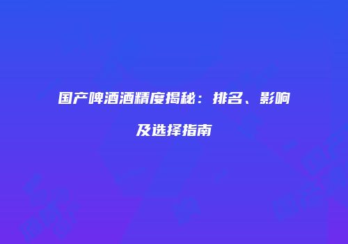 国产啤酒酒精度揭秘：排名、影响及选择指南