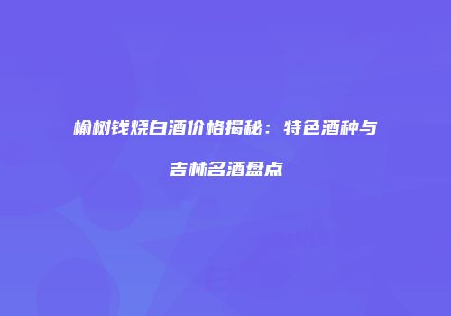 榆树钱烧白酒价格揭秘：特色酒种与吉林名酒盘点