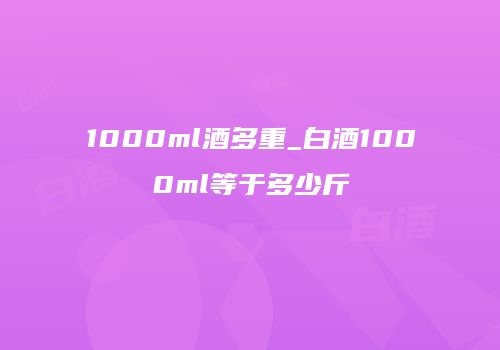 1000ml酒多重_白酒1000ml等于多少斤