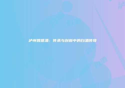泸州如意酒：传承与创新中的白酒传奇
