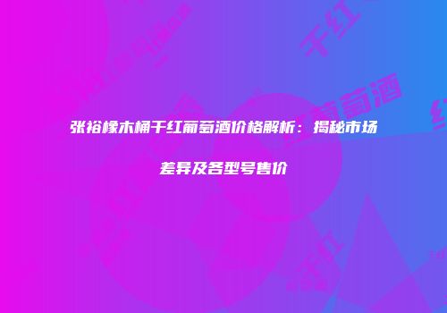 张裕橡木桶干红葡萄酒价格解析：揭秘市场差异及各型号售价