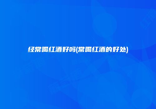 经常喝红酒好吗(常喝红酒的好处)