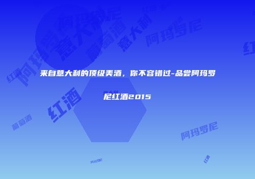 来自意大利的顶级美酒，你不容错过-品尝阿玛罗尼红酒2015