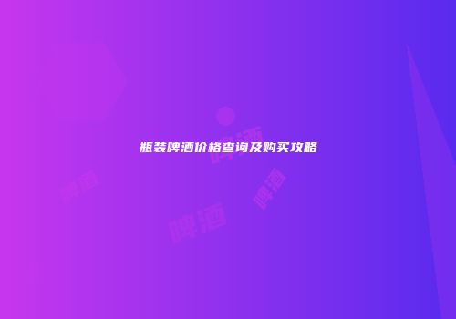 瓶装啤酒价格查询及购买攻略
