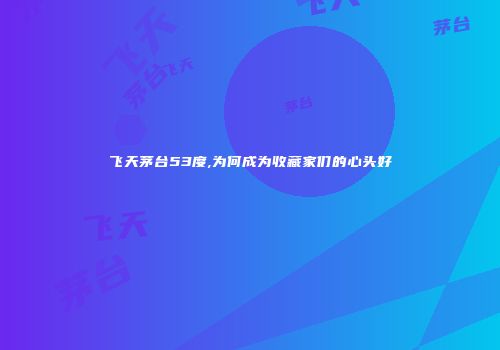 飞天茅台53度,为何成为收藏家们的心头好