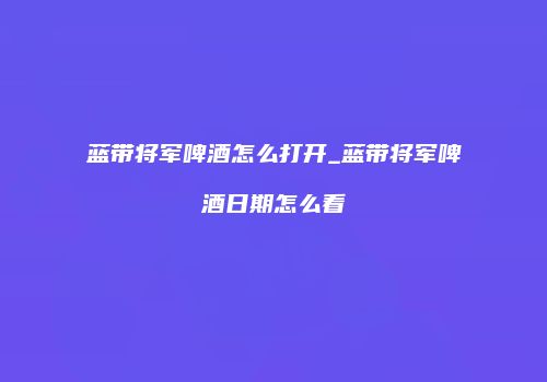 蓝带将军啤酒怎么打开_蓝带将军啤酒日期怎么看