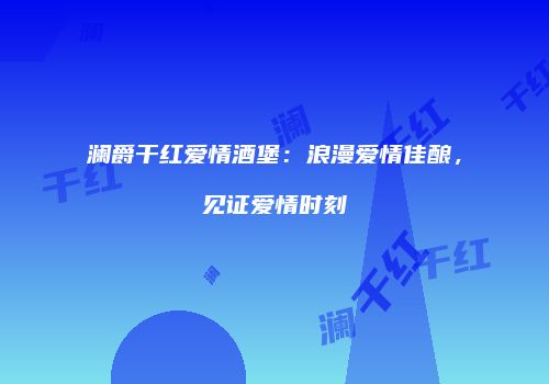 澜爵干红爱情酒堡：浪漫爱情佳酿，见证爱情时刻