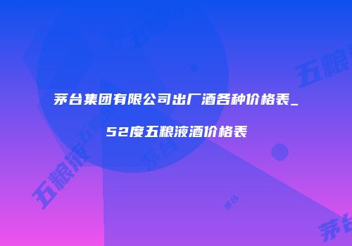 茅台集团有限公司出厂酒各种价格表_52度五粮液酒价格表