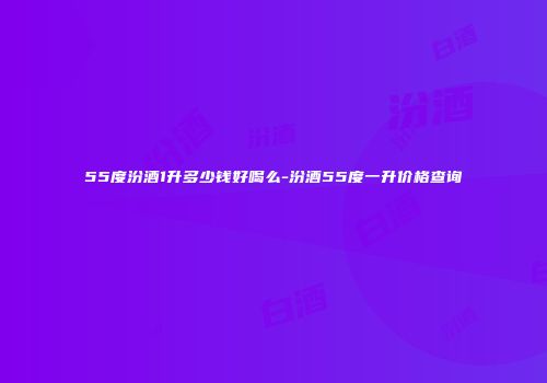 55度汾酒1升多少钱好喝么-汾酒55度一升价格查询