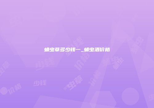 蛹虫草多少钱一_蛹虫酒价格