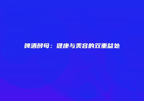 啤酒酵母：健康与美容的双重益处