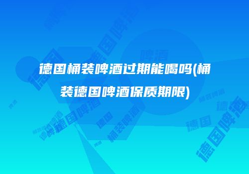德国桶装啤酒过期能喝吗(桶装德国啤酒保质期限)