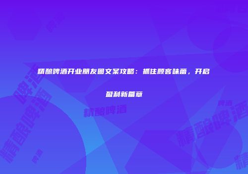 精酿啤酒开业朋友圈文案攻略：抓住顾客味蕾，开启盈利新篇章