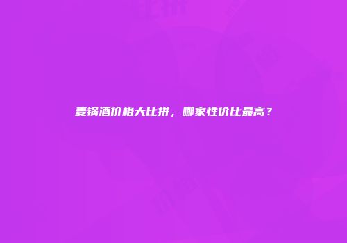 麦锅酒价格大比拼，哪家性价比最高？