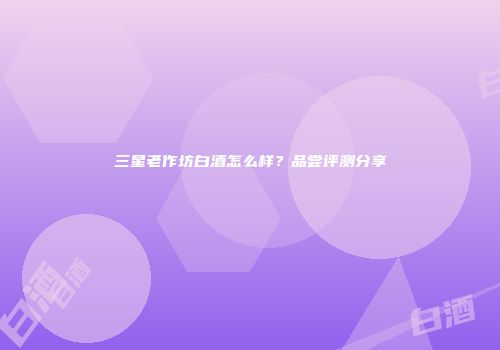 三星老作坊白酒怎么样？品尝评测分享