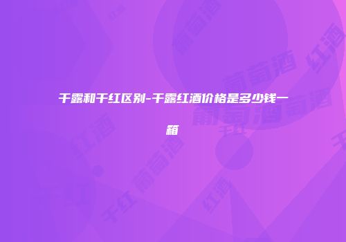 干露和干红区别-干露红酒价格是多少钱一箱