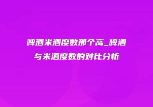 啤酒米酒度数那个高_啤酒与米酒度数的对比分析