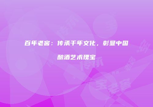 百年老窖：传承千年文化，彰显中国酿酒艺术瑰宝