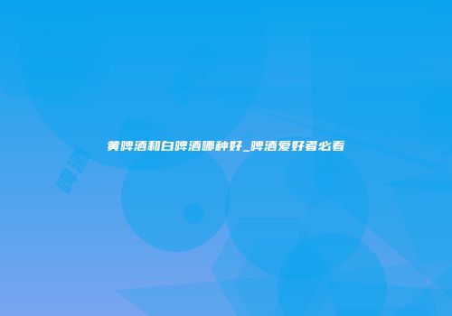 黄啤酒和白啤酒哪种好_啤酒爱好者必看