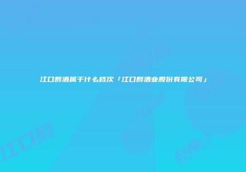 江口醇酒属于什么档次「江口醇酒业股份有限公司」