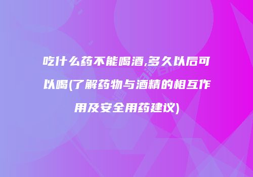 吃什么药不能喝酒,多久以后可以喝(了解药物与酒精的相互作用及安全用药建议)